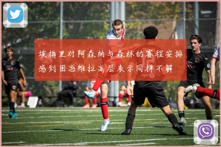 埃梅里对阿森纳与森林的赛程安排感到困惑维拉高层表示同样不解