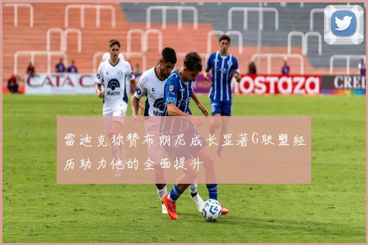 雷迪克称赞布朗尼成长显著G联盟经历助力他的全面提升