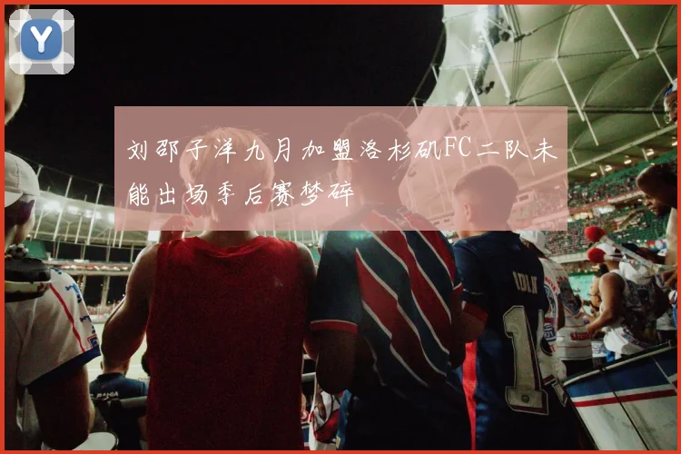 刘邵子洋九月加盟洛杉矶FC二队未能出场季后赛梦碎