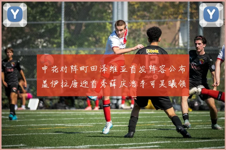 申花对阵町田泽维亚首发阵容公布盖伊拉唐迎首秀薛庆浩李可吴曦领衔出战