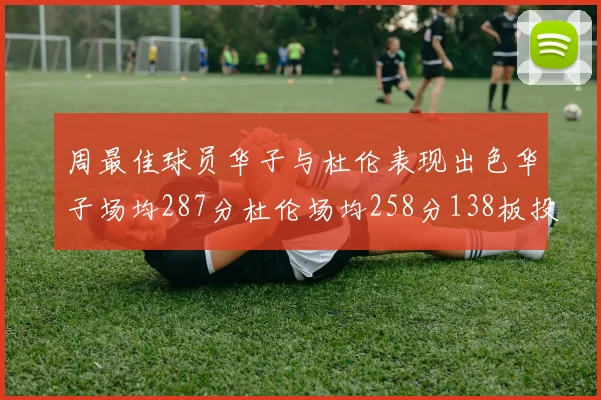 周最佳球员华子与杜伦表现出色华子场均287分杜伦场均258分138板投篮命中率高达639