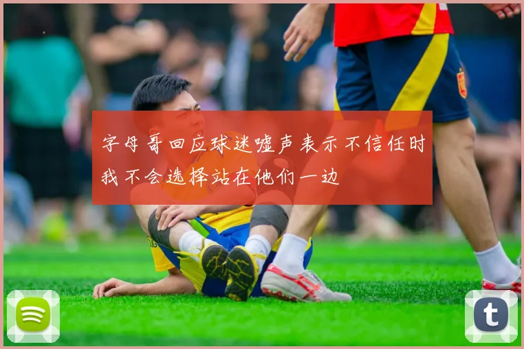 字母哥回应球迷嘘声表示不信任时我不会选择站在他们一边