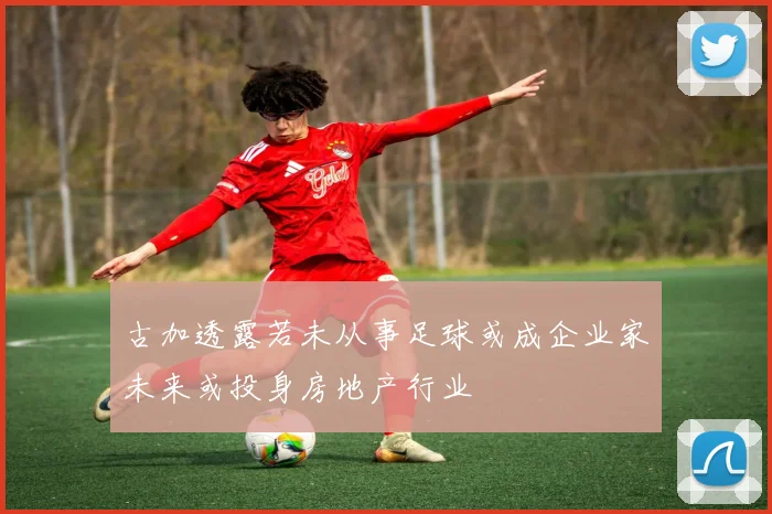 古加透露若未从事足球或成企业家未来或投身房地产行业