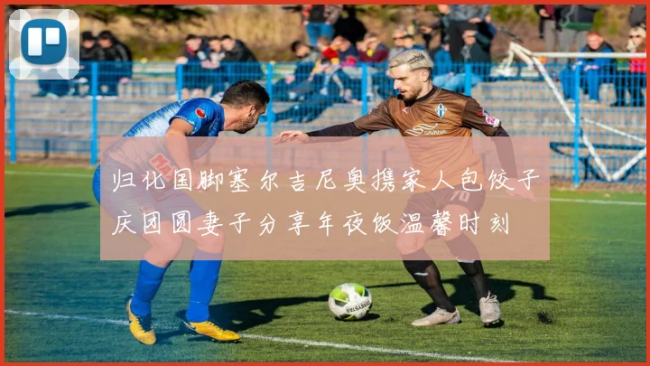 归化国脚塞尔吉尼奥携家人包饺子庆团圆妻子分享年夜饭温馨时刻