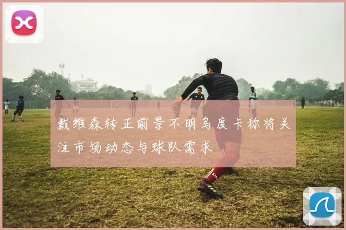 戴维森转正前景不明乌度卡称将关注市场动态与球队需求