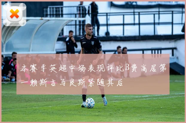 本赛季英超中场表现评比B费高居第一赖斯吉马良斯紧随其后