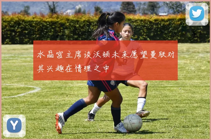 水晶宫主席谈沃顿未来愿望曼联对其兴趣在情理之中
