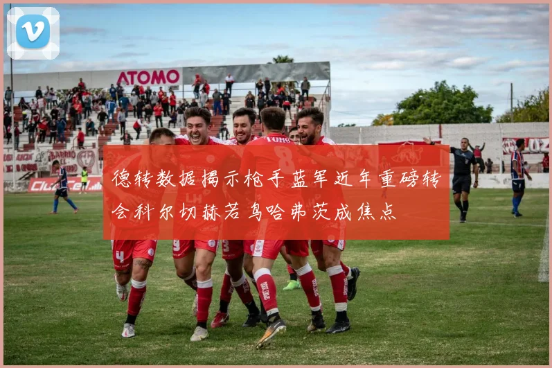 德转数据揭示枪手蓝军近年重磅转会科尔切赫若鸟哈弗茨成焦点