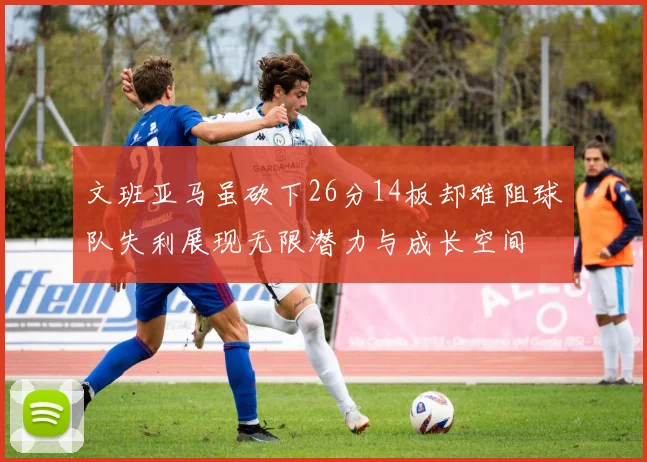 文班亚马虽砍下26分14板却难阻球队失利展现无限潜力与成长空间