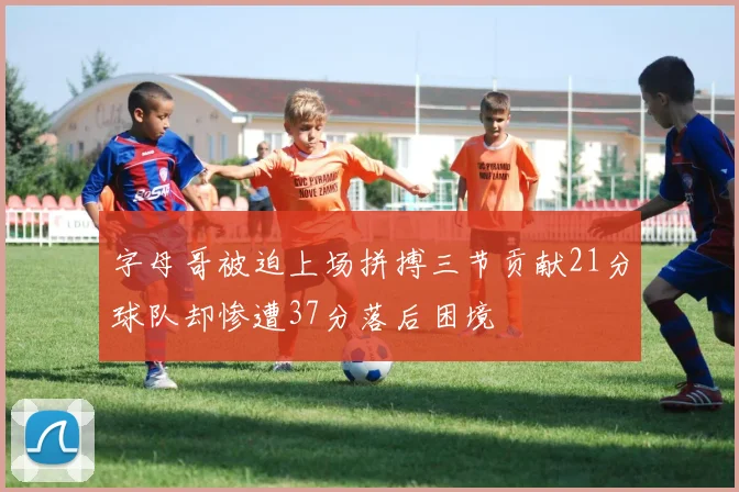 字母哥被迫上场拼搏三节贡献21分球队却惨遭37分落后困境