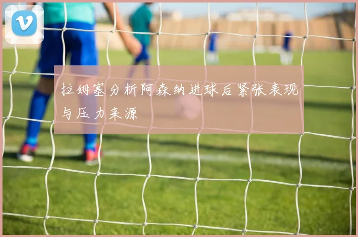 拉姆塞分析阿森纳进球后紧张表现与压力来源