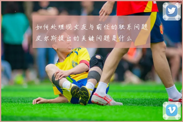 如何处理现女友与前任的联系问题皮尔斯提出的关键问题是什么