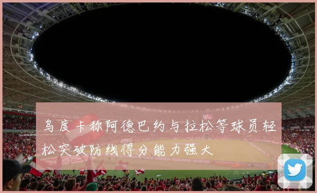 乌度卡称阿德巴约与拉松等球员轻松突破防线得分能力强大