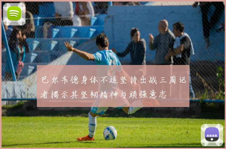 巴尔韦德身体不适坚持出战三周记者揭示其坚韧精神与顽强意志