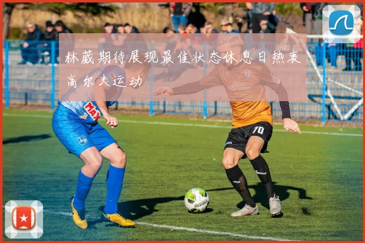 林葳期待展现最佳状态休息日热衷高尔夫运动