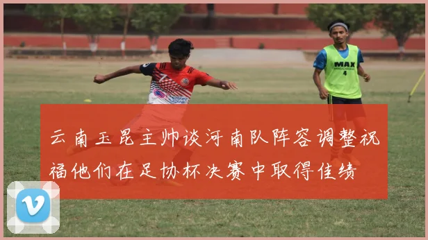 云南玉昆主帅谈河南队阵容调整祝福他们在足协杯决赛中取得佳绩