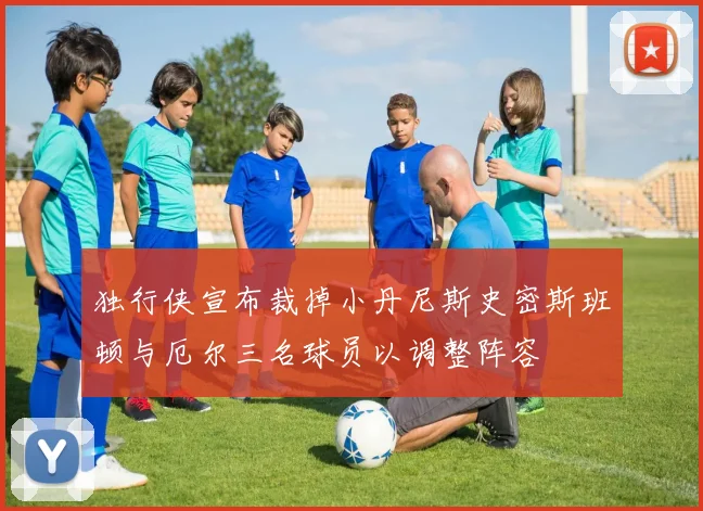 独行侠宣布裁掉小丹尼斯史密斯班顿与厄尔三名球员以调整阵容