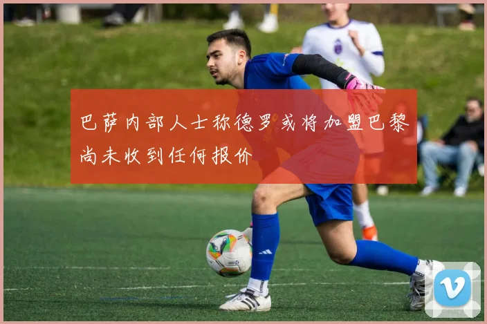 巴萨内部人士称德罗或将加盟巴黎尚未收到任何报价