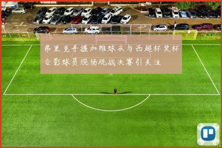 弗里克手握加维球衣与西超杯奖杯合影球员现场观战决赛引关注