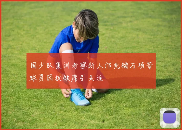 国少队集训考察新人邝兆镭万项等球员因故缺席引关注