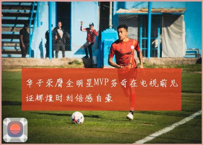 华子荣膺全明星MVP芬奇在电视前见证辉煌时刻倍感自豪