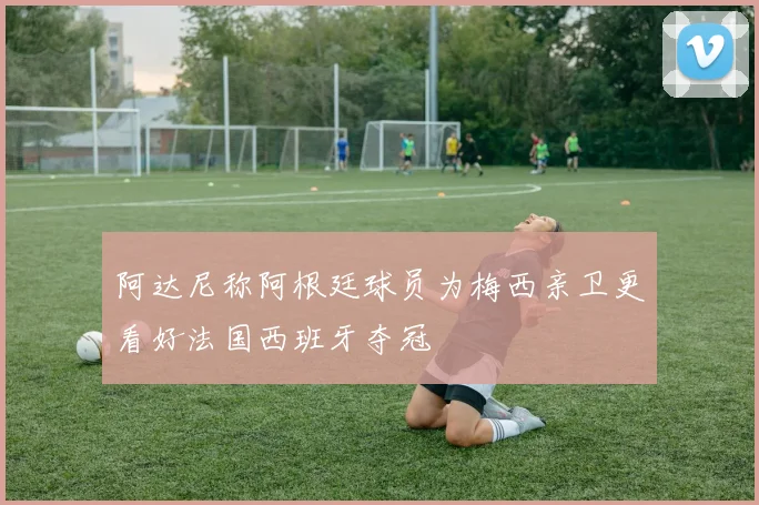 阿达尼称阿根廷球员为梅西亲卫更看好法国西班牙夺冠