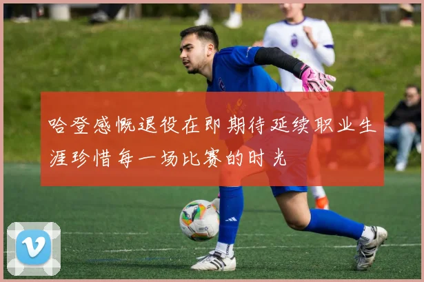 哈登感慨退役在即期待延续职业生涯珍惜每一场比赛的时光