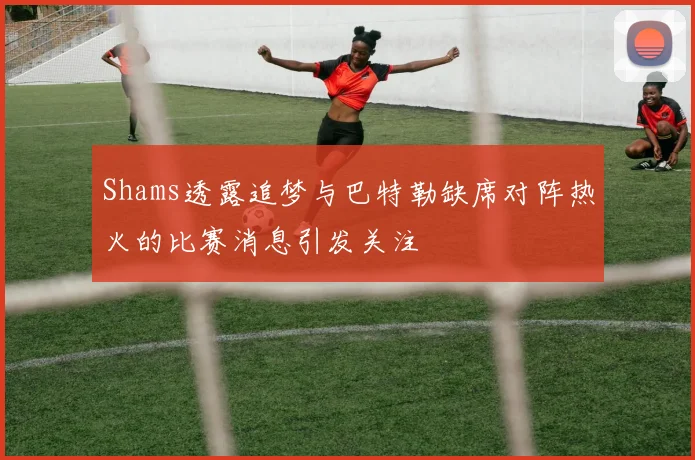 Shams透露追梦与巴特勒缺席对阵热火的比赛消息引发关注