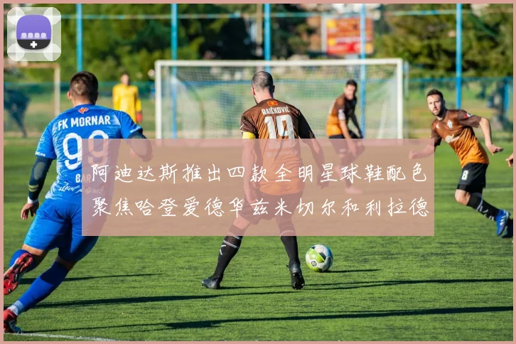 阿迪达斯推出四款全明星球鞋配色聚焦哈登爱德华兹米切尔和利拉德