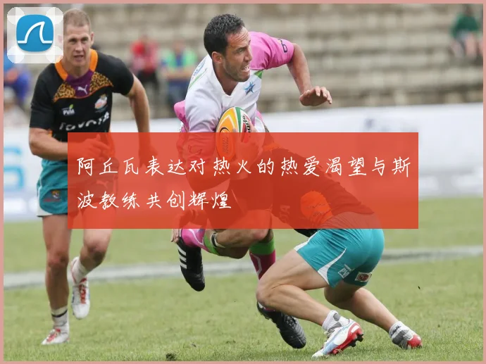 阿丘瓦表达对热火的热爱渴望与斯波教练共创辉煌